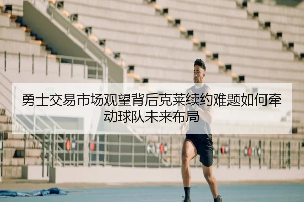 勇士交易市场观望背后克莱续约难题如何牵动球队未来布局