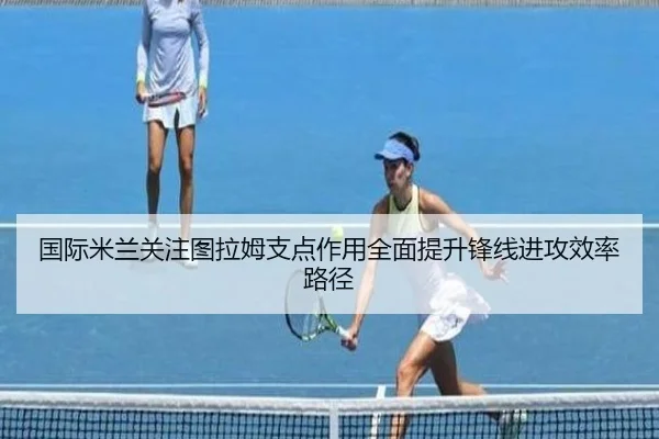国际米兰关注图拉姆支点作用全面提升锋线进攻效率路径