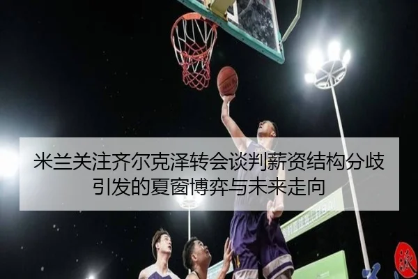 米兰关注齐尔克泽转会谈判薪资结构分歧引发的夏窗博弈与未来走向
