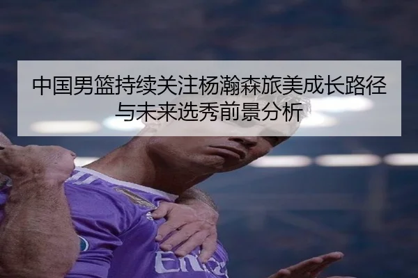 中国男篮持续关注杨瀚森旅美成长路径与未来选秀前景分析