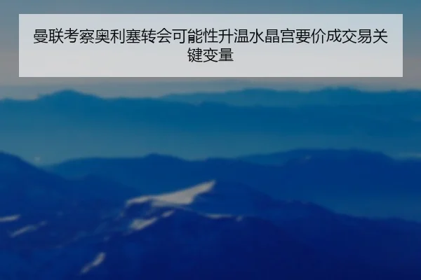 曼联考察奥利塞转会可能性升温水晶宫要价成交易关键变量