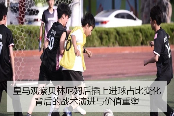 皇马观察贝林厄姆后插上进球占比变化背后的战术演进与价值重塑