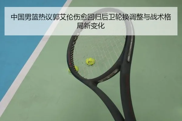 中国男篮热议郭艾伦伤愈回归后卫轮换调整与战术格局新变化