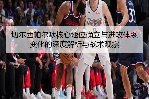 切尔西帕尔默核心地位确立与进攻体系变化的深度解析与战术观察