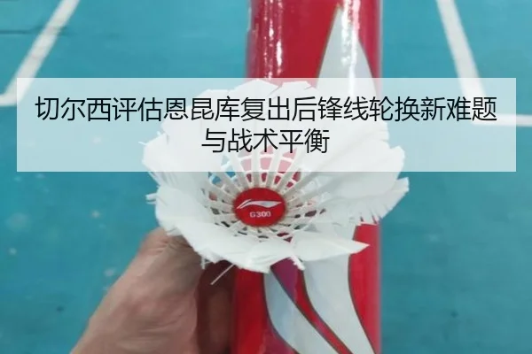 切尔西评估恩昆库复出后锋线轮换新难题与战术平衡