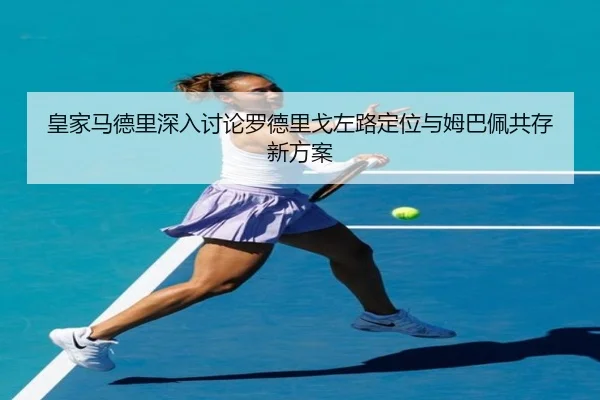 皇家马德里深入讨论罗德里戈左路定位与姆巴佩共存新方案