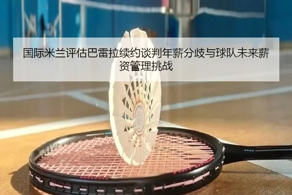 国际米兰评估巴雷拉续约谈判年薪分歧与球队未来薪资管理挑战
