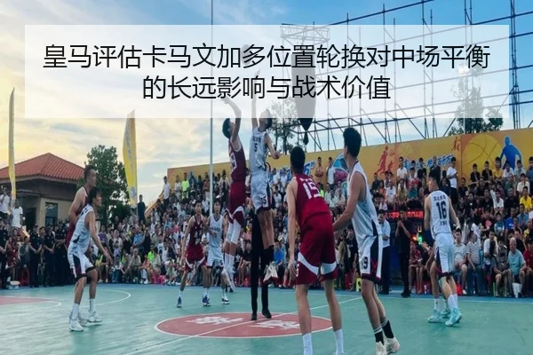 皇马评估卡马文加多位置轮换对中场平衡的长远影响与战术价值