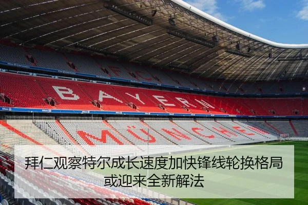 拜仁观察特尔成长速度加快锋线轮换格局或迎来全新解法